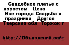 Свадебное платье с корсетом › Цена ­ 5 000 - Все города Свадьба и праздники » Другое   . Тверская обл.,Торжок г.